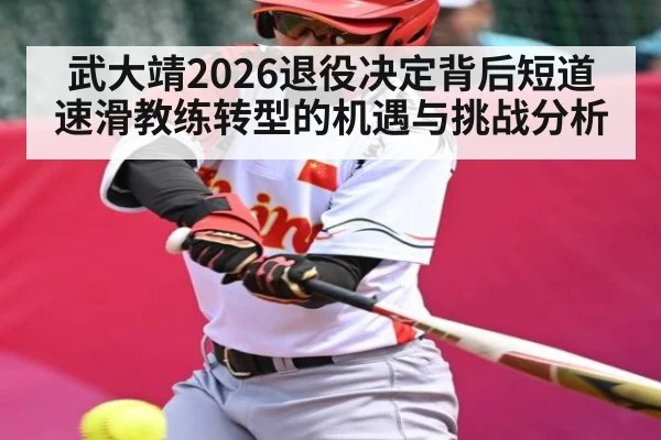 武大靖2026退役决定背后短道速滑教练转型的机遇与挑战分析